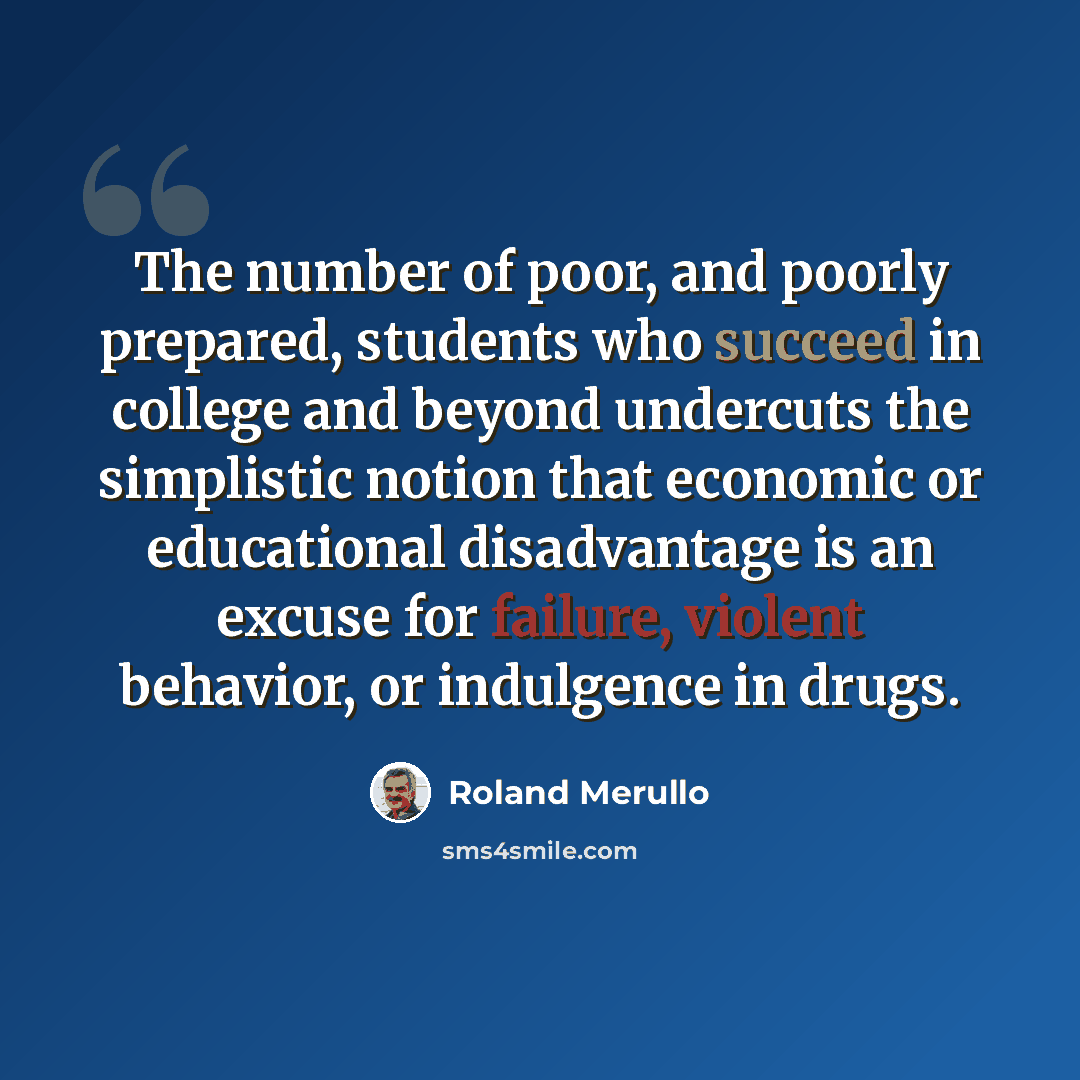 “The number of poor, and poorly prepared, students who succeed in college and beyond undercuts the simplistic notion that economic or educational disadvantage is an excuse for failure, violent behavior, or indulgence in drugs.” quote by Roland Merullo