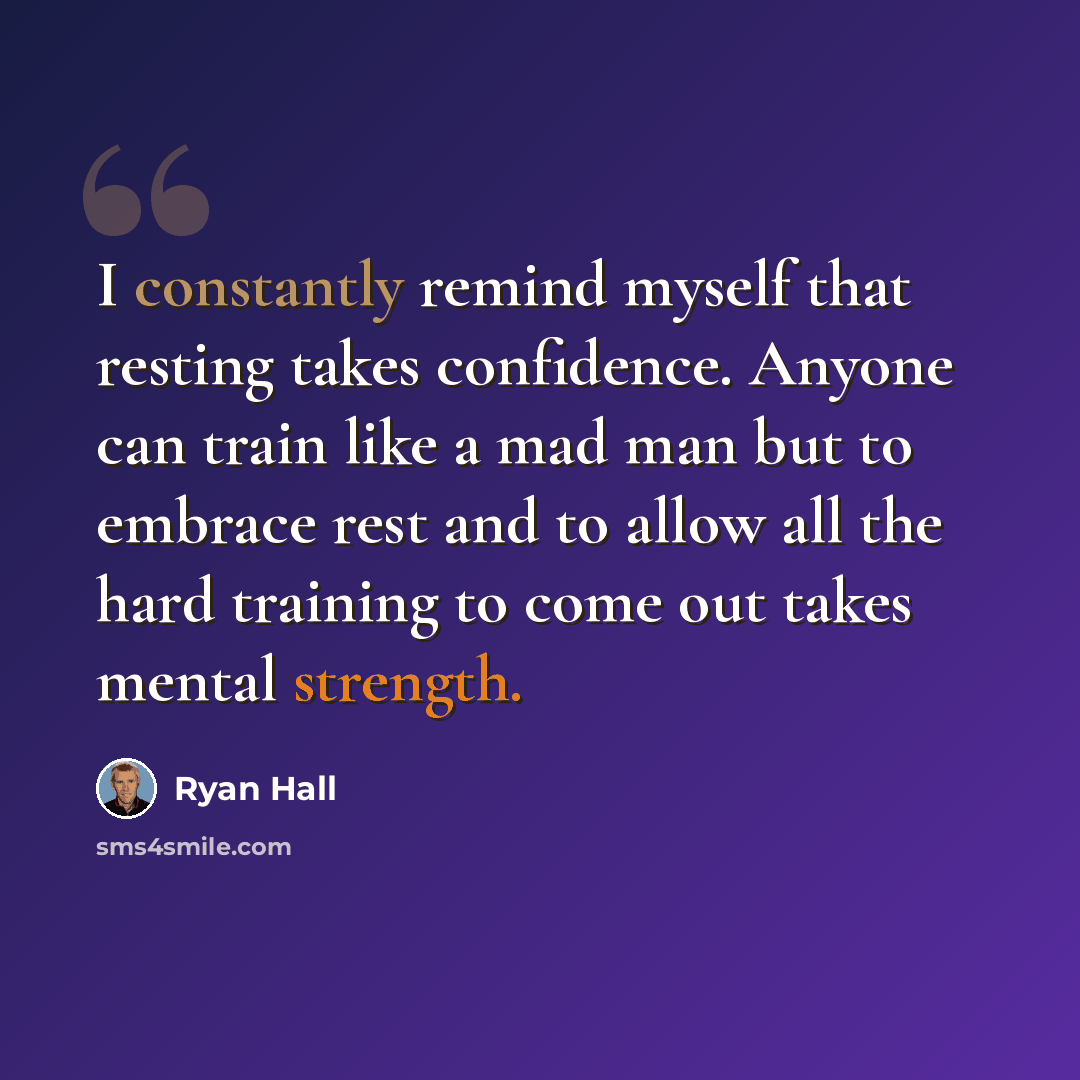 “I constantly remind myself that resting takes confidence. Anyone can train like a mad man but to embrace rest and to allow all the hard training to come out takes mental strength.” quote by Ryan Hall