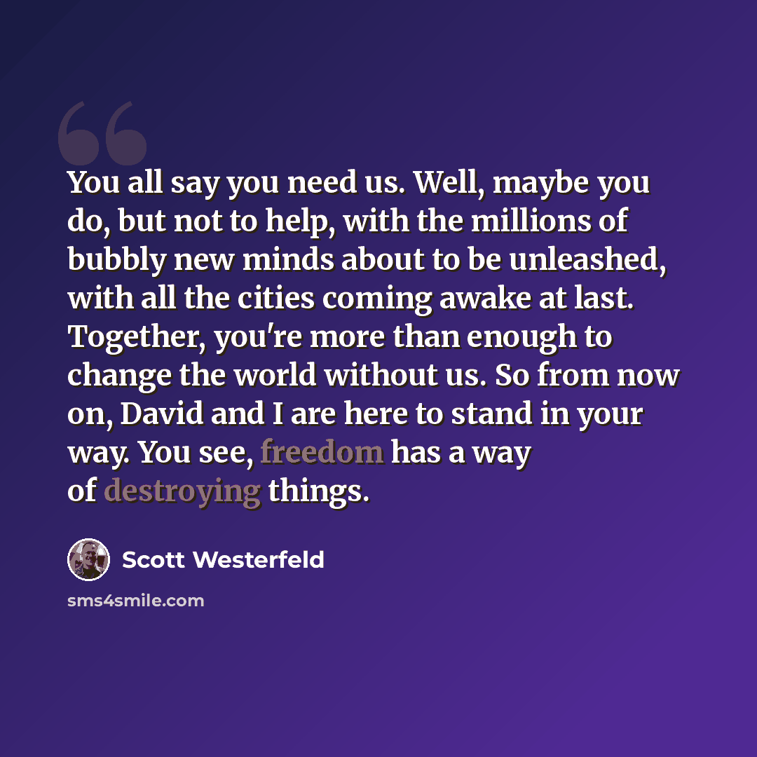 “You all say you need us. Well, maybe you do, but not to help, with the millions of bubbly new minds about to be unleashed, with all the cities coming awake at last. Together, you're more than enough to change the world without us. So from now on, David and I are here to stand in your way. You see…” quote by Scott Westerfeld