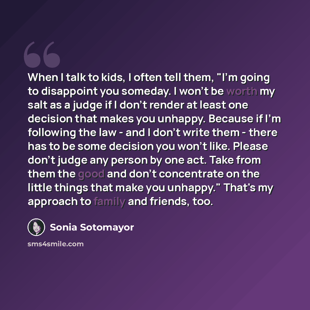 “When I talk to kids, I often tell them, "I'm going to disappoint you someday. I won't be worth my salt as a judge if I don't render at least one decision that makes you unhappy. Because if I'm following the law - and I don't write them - there has to be some decision you won't like. Please don't…” quote by Sonia Sotomayor