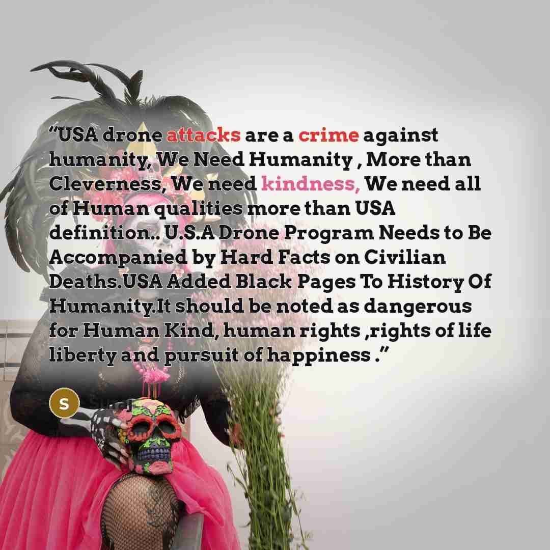 “USA drone attacks are a crime against humanity, We Need Humanity , More than Cleverness, We need kindness, We need all of Human qualities more than USA definition.. U.S.A Drone Program Needs to Be Accompanied by Hard Facts on Civilian Deaths.USA Added Black Pages To History Of Humanity.It should…” quote by Suraj