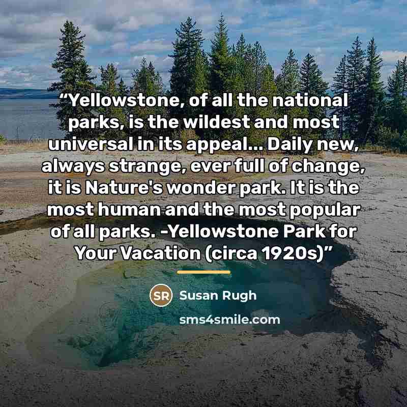 “Yellowstone, of all the national parks, is the wildest and most universal in its appeal... Daily new, always strange, ever full of change, it is Nature's wonder park. It is the most human and the most popular of all parks. -Yellowstone Park for Your Vacation (circa 1920s)” quote by Susan Rugh