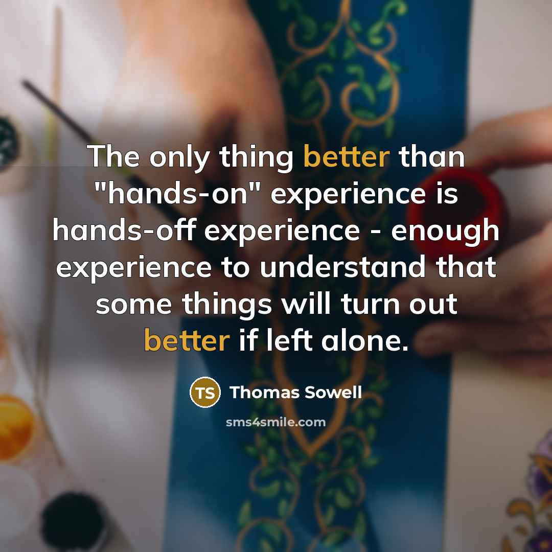“The only thing better than "hands-on" experience is hands-off experience - enough experience to understand that some things will turn out better if left alone.” quote by Thomas Sowell