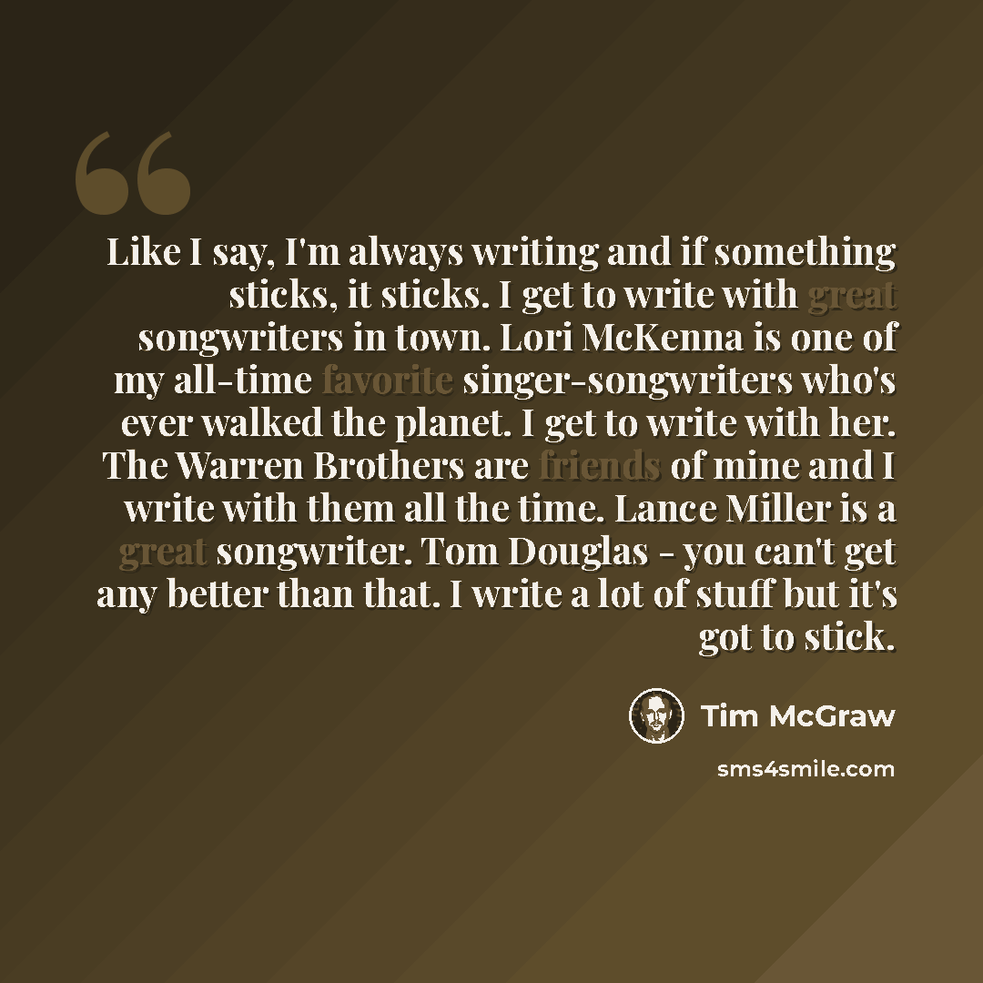“Like I say, I'm always writing and if something sticks, it sticks. I get to write with great songwriters in town. Lori McKenna is one of my all-time favorite singer-songwriters who's ever walked the planet. I get to write with her. The Warren Brothers are friends of mine and I write with them all…” quote by Tim McGraw