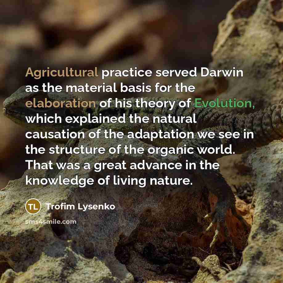 “Agricultural practice served Darwin as the material basis for the elaboration of his theory of Evolution, which explained the natural causation of the adaptation we see in the structure of the organic world. That was a great advance in the knowledge of living nature.” quote by Trofim Lysenko