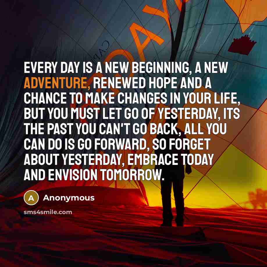 “Every day is a new beginning, a new adventure, renewed hope and a chance to make changes in your life, but you must let go of yesterday, its the past you can't go back, all you can do is go forward, so forget about yesterday, embrace today and envision tomorrow.” quote by Anonymous