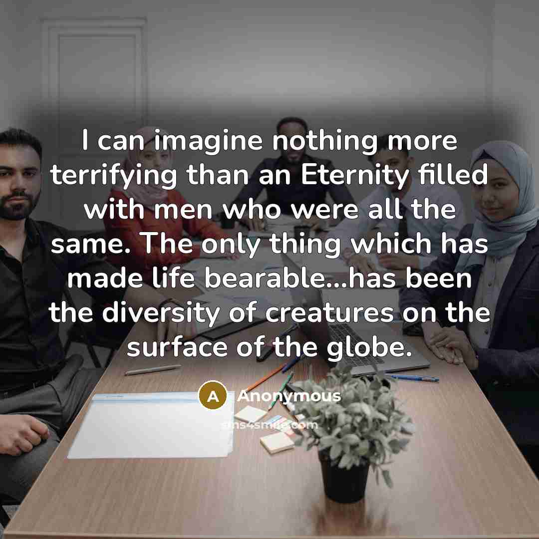 “I can imagine nothing more terrifying than an Eternity filled with men who were all the same. The only thing which has made life bearable…has been the diversity of creatures on the surface of the globe.” quote by Anonymous