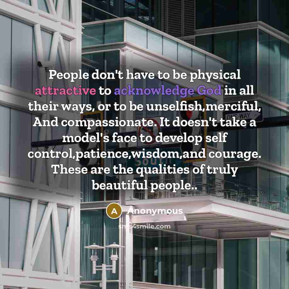“People don't have to be physical attractive to acknowledge God in all their ways, or to be unselfish,merciful, And compassionate. It doesn't take a model's face to develop self control,patience,wisdom,and courage. These are the qualities of truly beautiful people..” quote by Anonymous