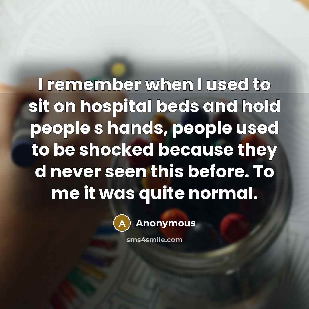 “I remember when I used to sit on hospital beds and hold people s hands, people used to be shocked because they d never seen this before. To me it was quite normal.” quote by Anonymous