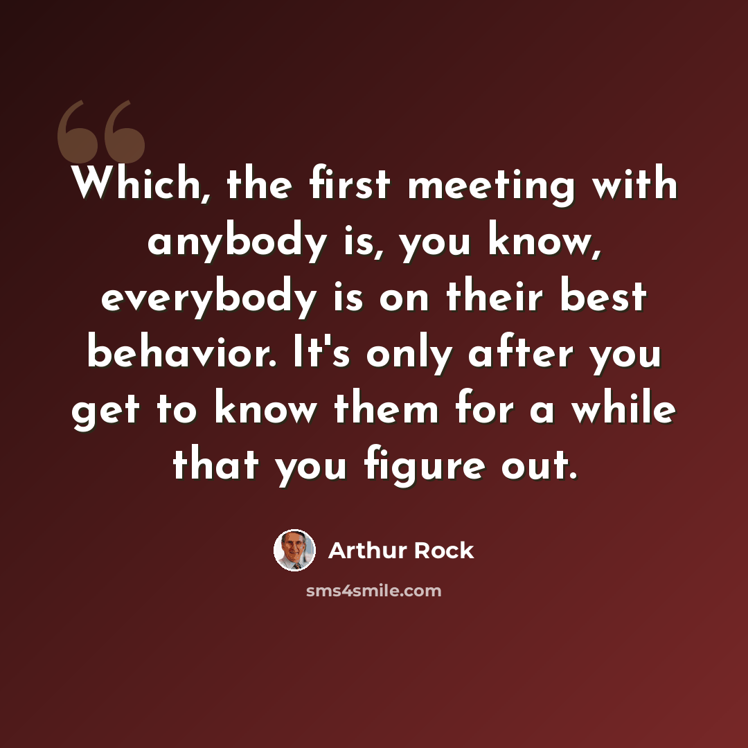 “Which, the first meeting with anybody is, you know, everybody is on their best behavior. It's only after you get to know them for a while that you figure out.” quote by Arthur Rock