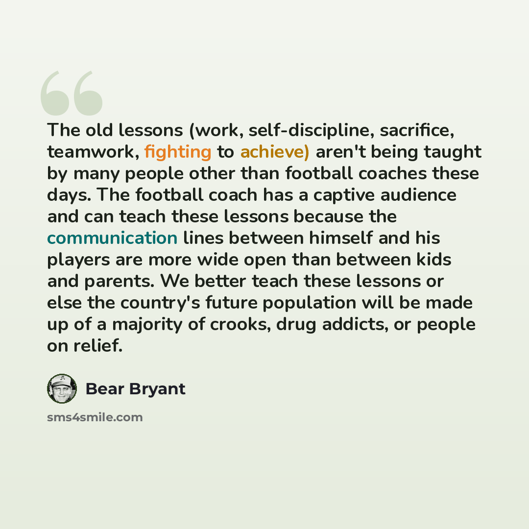 “The old lessons (work, self-discipline, sacrifice, teamwork, fighting to achieve) aren't being taught by many people other than football coaches these days. The football coach has a captive audience and can teach these lessons because the communication lines between himself and his players are…” quote by Bear Bryant
