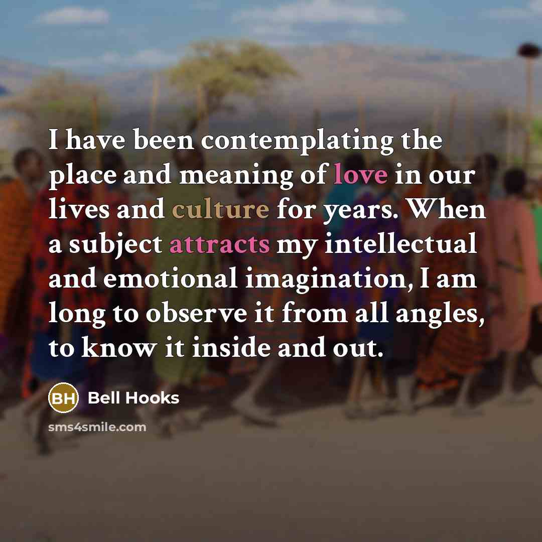 “I have been contemplating the place and meaning of love in our lives and culture for years. When a subject attracts my intellectual and emotional imagination, I am long to observe it from all angles, to know it inside and out.” quote by Bell Hooks