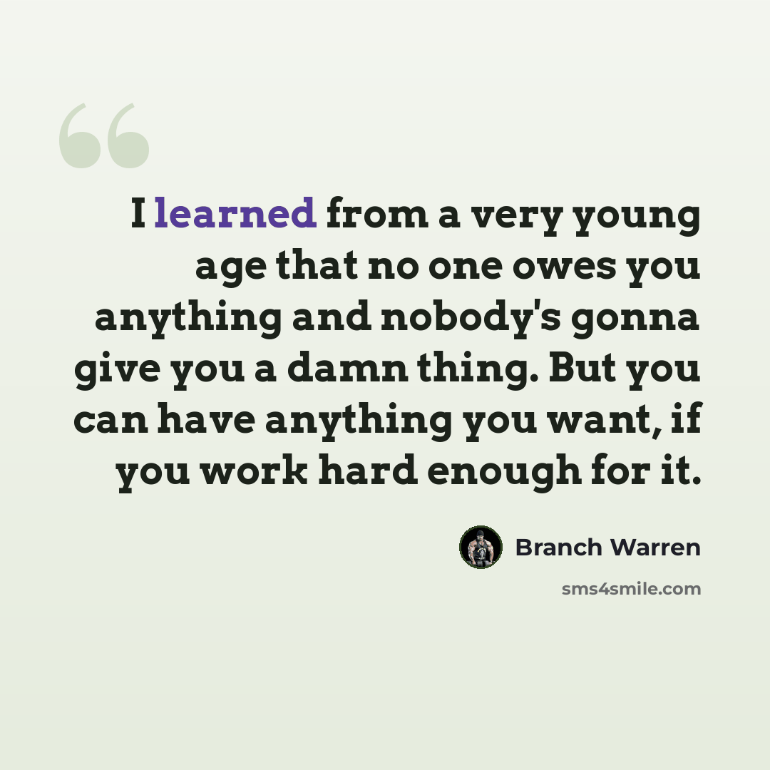 “I learned from a very young age that no one owes you anything and nobody's gonna give you a damn thing. But you can have anything you want, if you work hard enough for it.” quote by Branch Warren