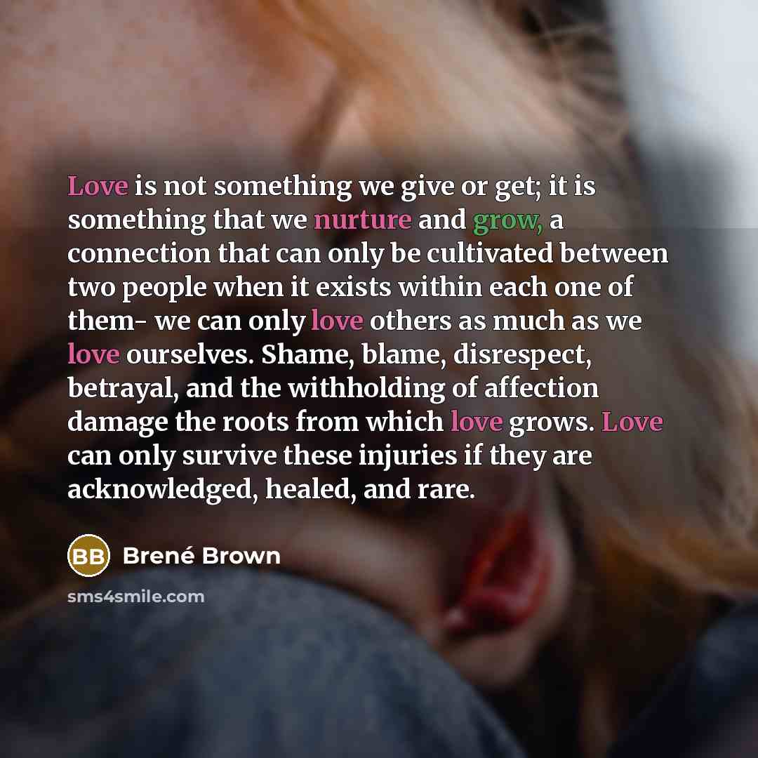 “Love is not something we give or get; it is something that we nurture and grow, a connection that can only be cultivated between two people when it exists within each one of them- we can only love others as much as we love ourselves. Shame, blame, disrespect, betrayal, and the withholding of…” quote by Brené Brown