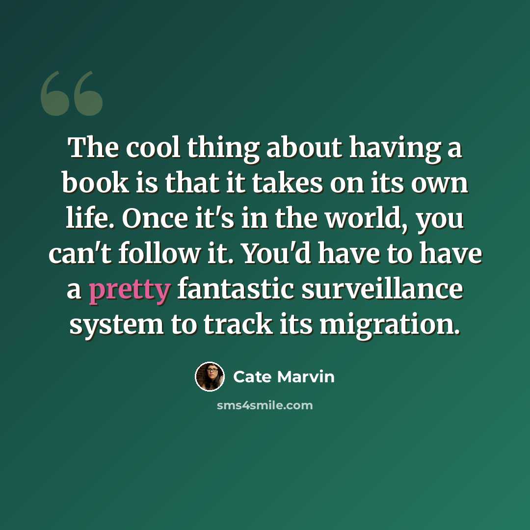 “The cool thing about having a book is that it takes on its own life. Once it's in the world, you can't follow it. You'd have to have a pretty fantastic surveillance system to track its migration.” quote by Cate Marvin