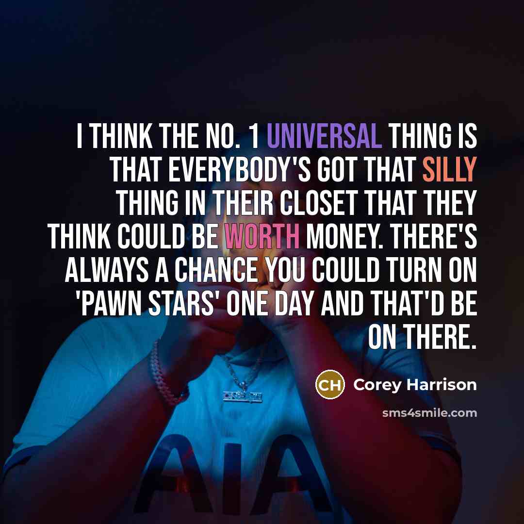 “I think the No. 1 universal thing is that everybody's got that silly thing in their closet that they think could be worth money. There's always a chance you could turn on 'Pawn Stars' one day and that'd be on there.” quote by Corey Harrison