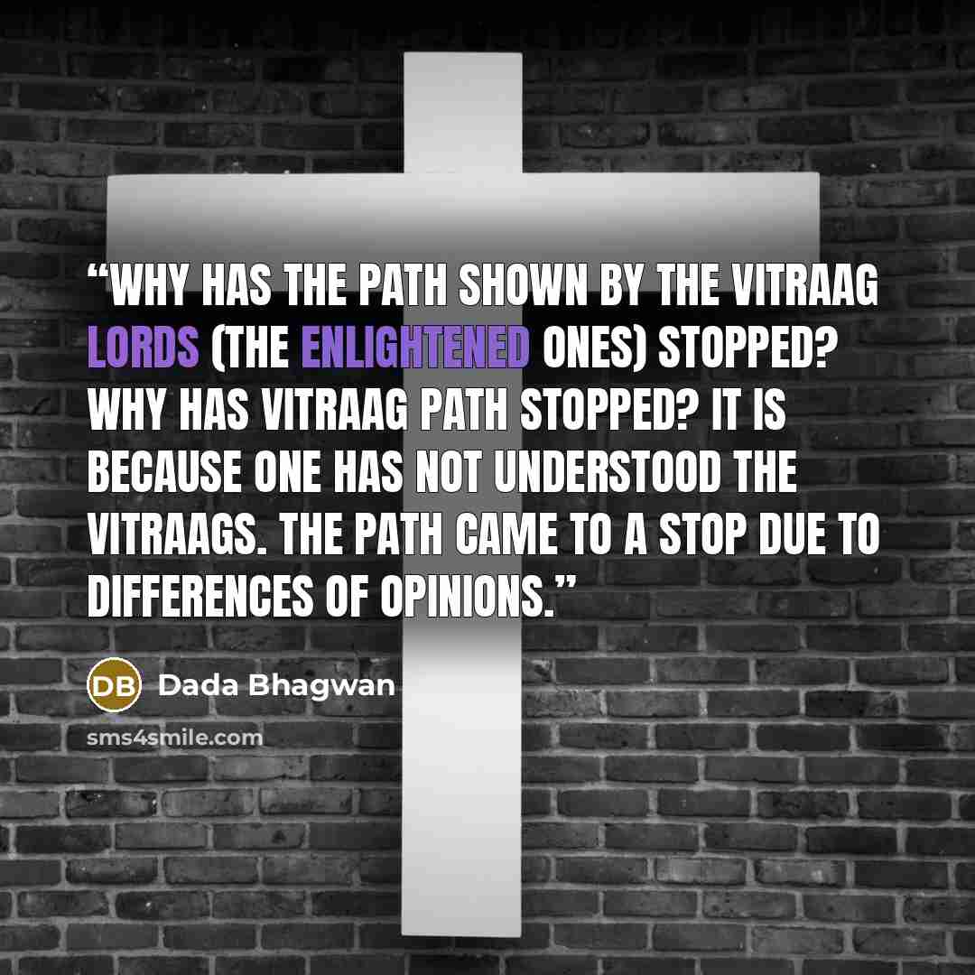 “Why has the path shown by the Vitraag Lords (The Enlightened Ones) stopped? Why has vitraag path stopped? It is because one has not understood the Vitraags. The path came to a stop due to differences of opinions.” quote by Dada Bhagwan
