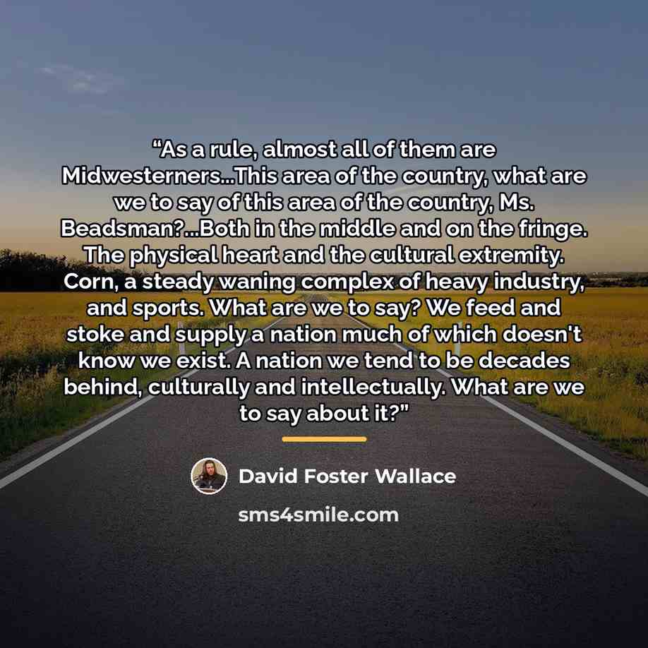 “As a rule, almost all of them are Midwesterners...This area of the country, what are we to say of this area of the country, Ms. Beadsman?...Both in the middle and on the fringe. The physical heart and the cultural extremity. Corn, a steady waning complex of heavy industry, and sports. What are we…” quote by David Foster Wallace