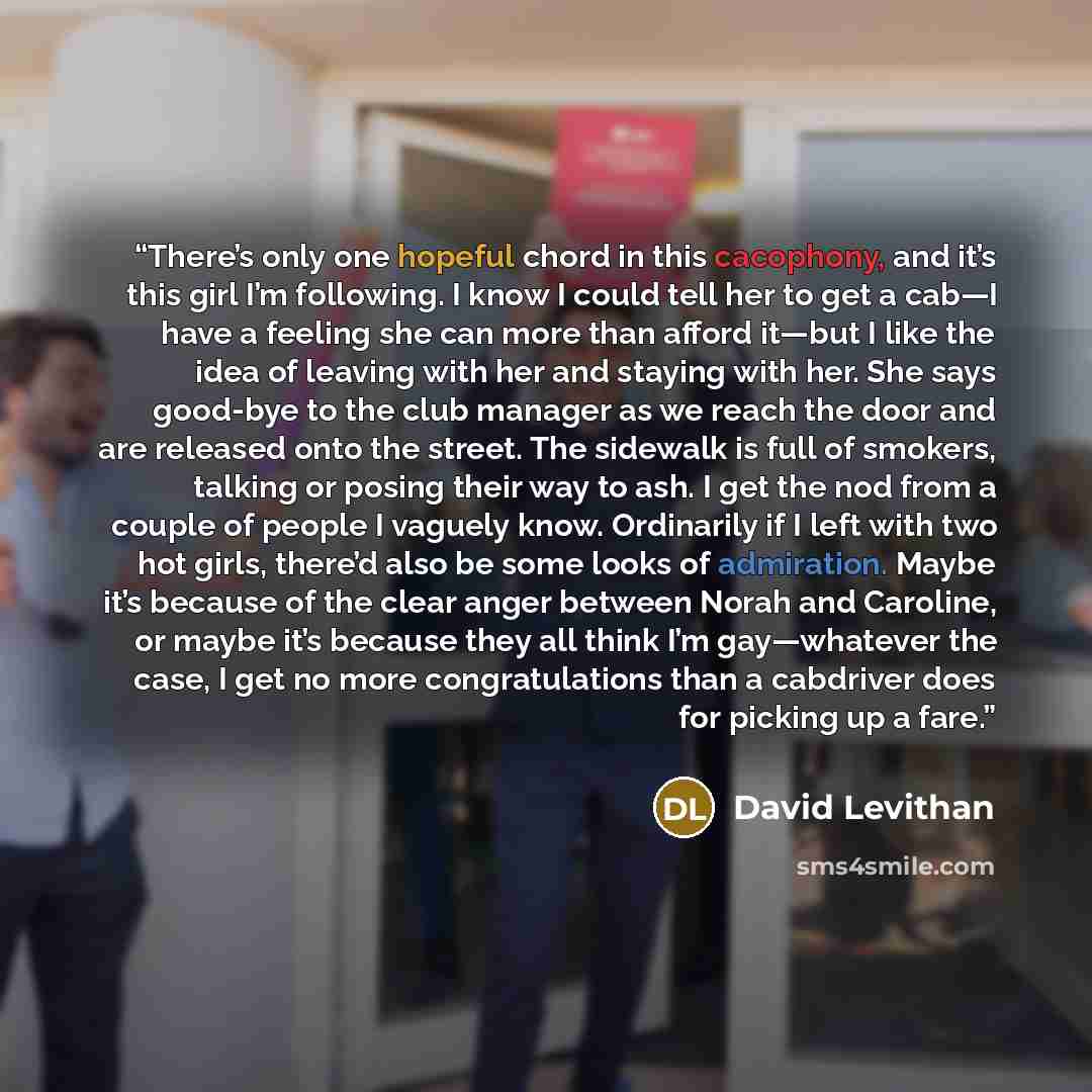 “There’s only one hopeful chord in this cacophony, and it’s this girl I’m following. I know I could tell her to get a cab—I have a feeling she can more than afford it—but I like the idea of leaving with her and staying with her. She says good-bye to the club manager as we reach the door and are…” quote by David Levithan