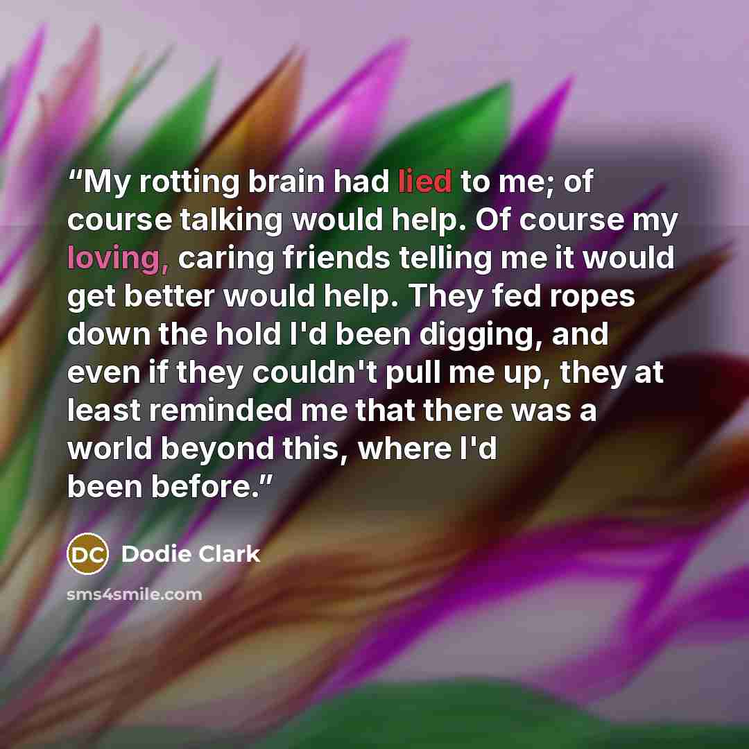 “My rotting brain had lied to me; of course talking would help. Of course my loving, caring friends telling me it would get better would help. They fed ropes down the hold I'd been digging, and even if they couldn't pull me up, they at least reminded me that there was a world beyond this, where I'd…” quote by Dodie Clark