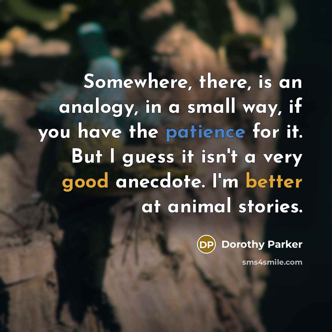 “Somewhere, there, is an analogy, in a small way, if you have the patience for it. But I guess it isn't a very good anecdote. I'm better at animal stories.” quote by Dorothy Parker