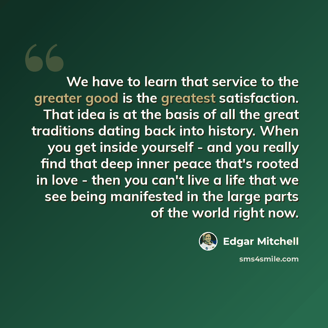 “We have to learn that service to the greater good is the greatest satisfaction. That idea is at the basis of all the great traditions dating back into history. When you get inside yourself - and you really find that deep inner peace that's rooted in love - then you can't live a life that we see…” quote by Edgar Mitchell