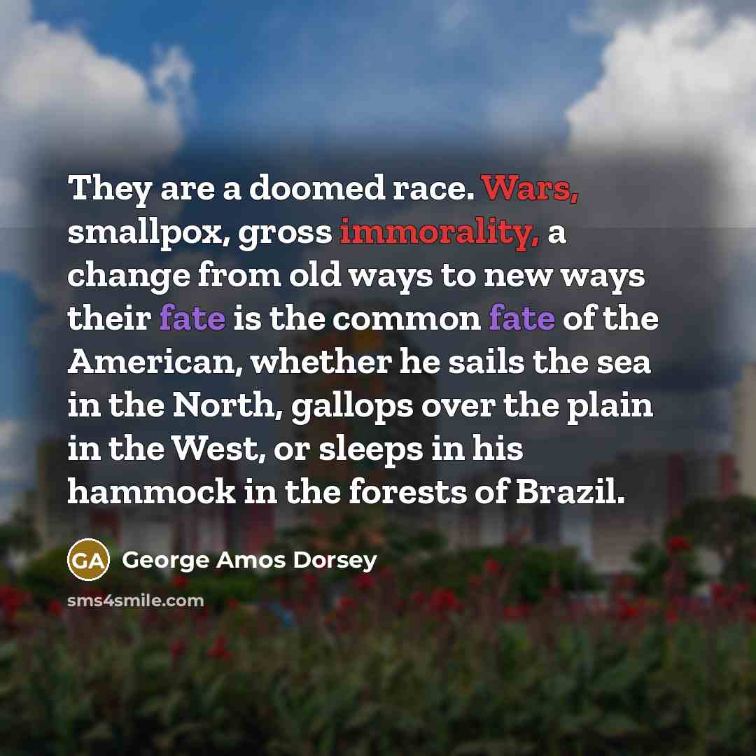 “They are a doomed race. Wars, smallpox, gross immorality, a change from old ways to new ways their fate is the common fate of the American, whether he sails the sea in the North, gallops over the plain in the West, or sleeps in his hammock in the forests of Brazil.” quote by George Amos Dorsey