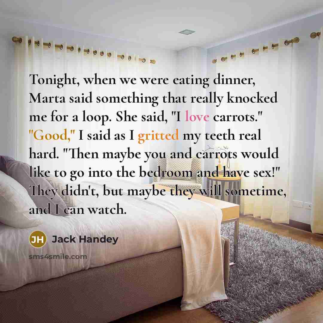 “Tonight, when we were eating dinner, Marta said something that really knocked me for a loop. She said, "I love carrots." "Good," I said as I gritted my teeth real hard. "Then maybe you and carrots would like to go into the bedroom and have sex!" They didn't, but maybe they will sometime, and I can…” quote by Jack Handey