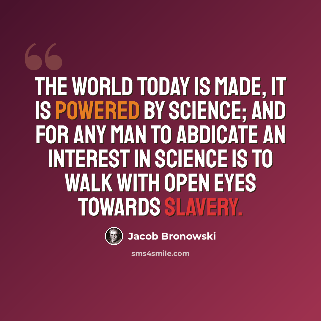 “The world today is made, it is powered by science; and for any man to abdicate an interest in science is to walk with open eyes towards slavery.” quote by Jacob Bronowski