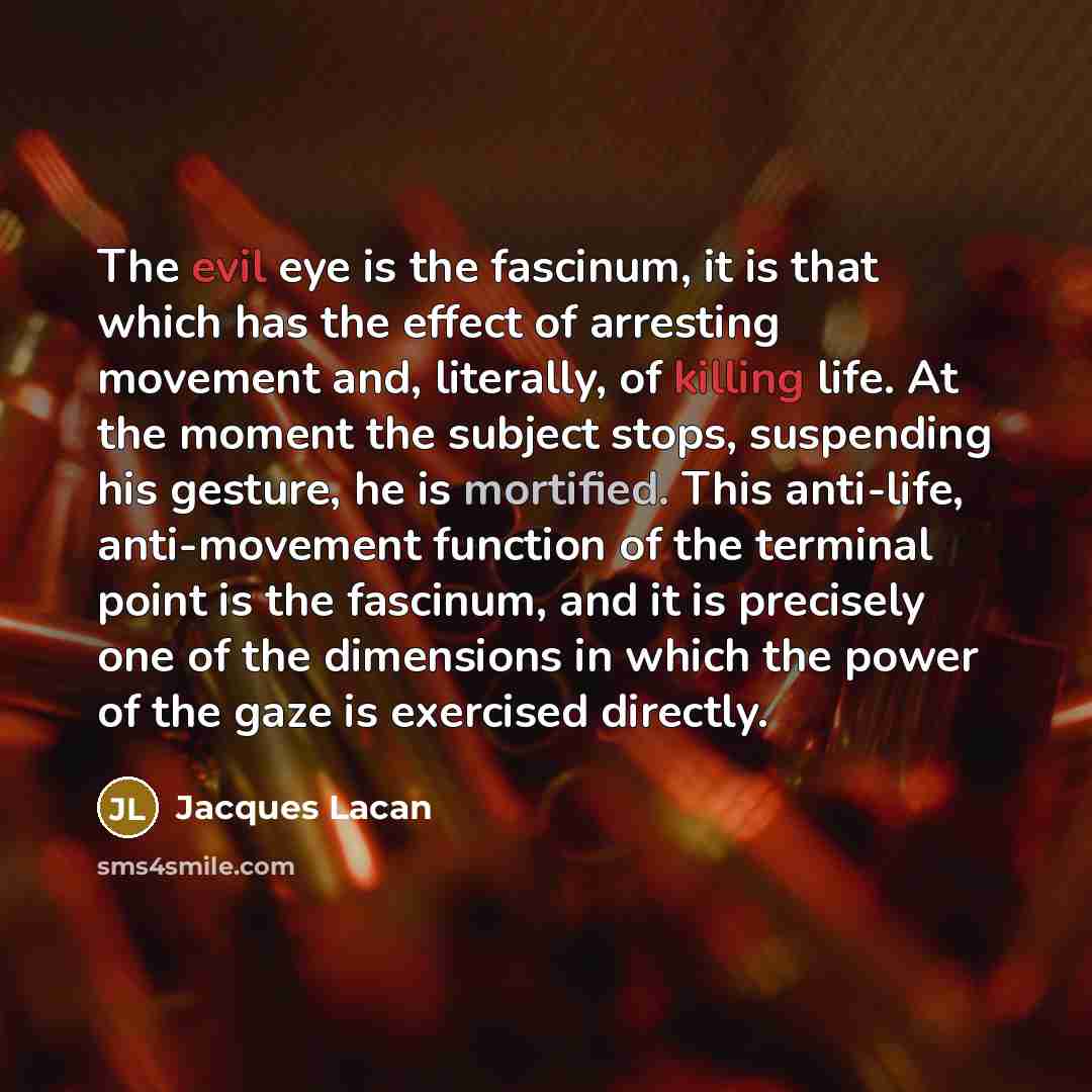 “The evil eye is the fascinum, it is that which has the effect of arresting movement and, literally, of killing life. At the moment the subject stops, suspending his gesture, he is mortified. This anti-life, anti-movement function of the terminal point is the fascinum, and it is precisely one of…” quote by Jacques Lacan