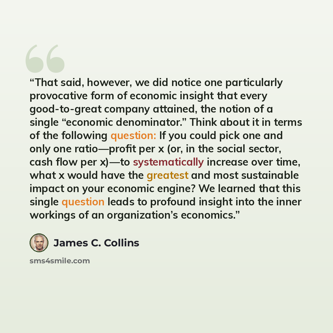 “That said, however, we did notice one particularly provocative form of economic insight that every good-to-great company attained, the notion of a single “economic denominator.” Think about it in terms of the following question: If you could pick one and only one ratio—profit per x (or, in the…” quote by James C. Collins