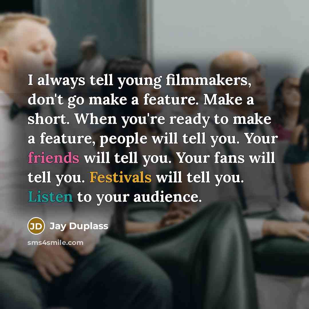 “I always tell young filmmakers, don't go make a feature. Make a short. When you're ready to make a feature, people will tell you. Your friends will tell you. Your fans will tell you. Festivals will tell you. Listen to your audience.” quote by Jay Duplass