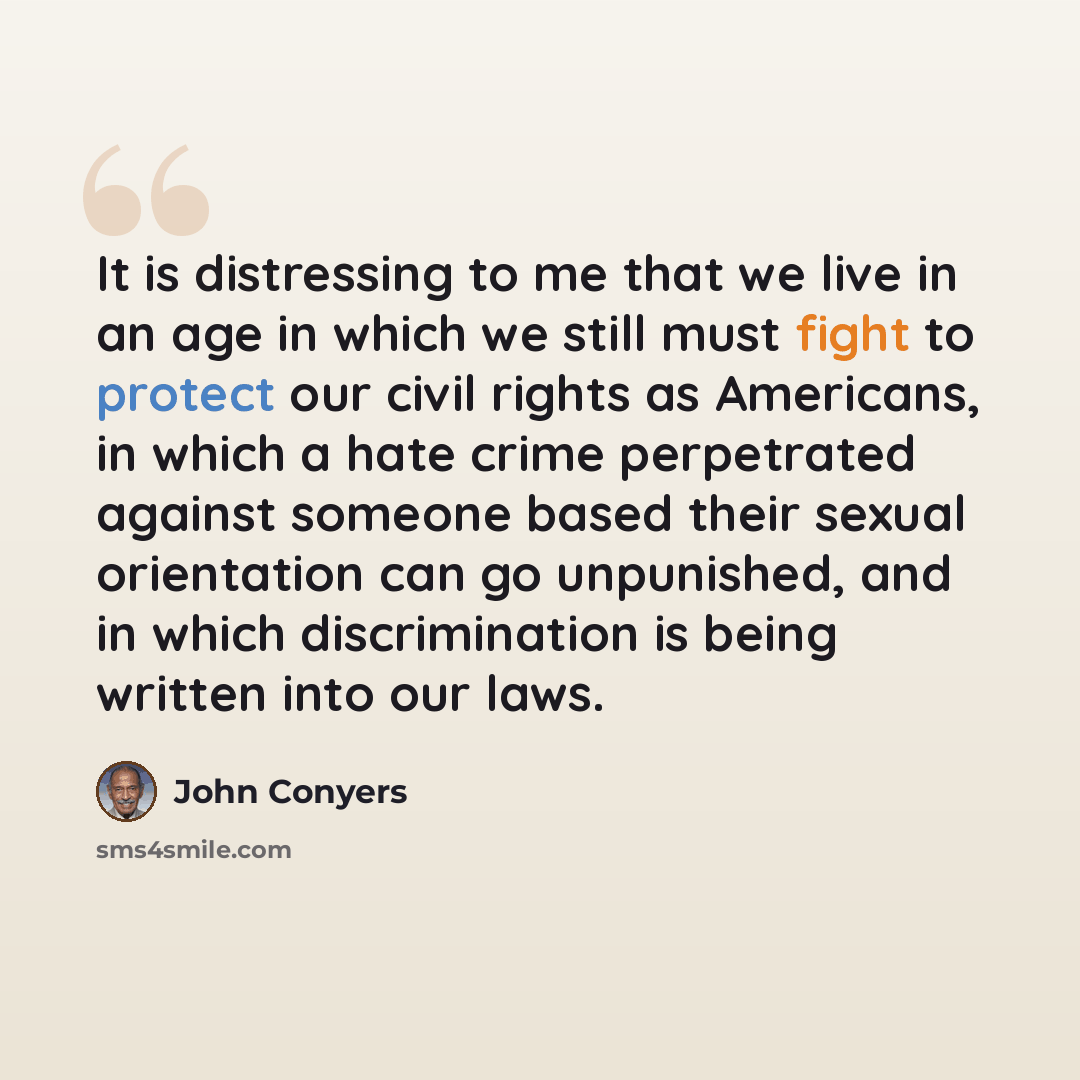 “It is distressing to me that we live in an age in which we still must fight to protect our civil rights as Americans, in which a hate crime perpetrated against someone based their sexual orientation can go unpunished, and in which discrimination is being written into our laws.” quote by John Conyers