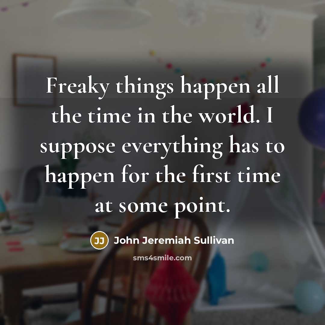 “Freaky things happen all the time in the world. I suppose everything has to happen for the first time at some point.” quote by John Jeremiah Sullivan