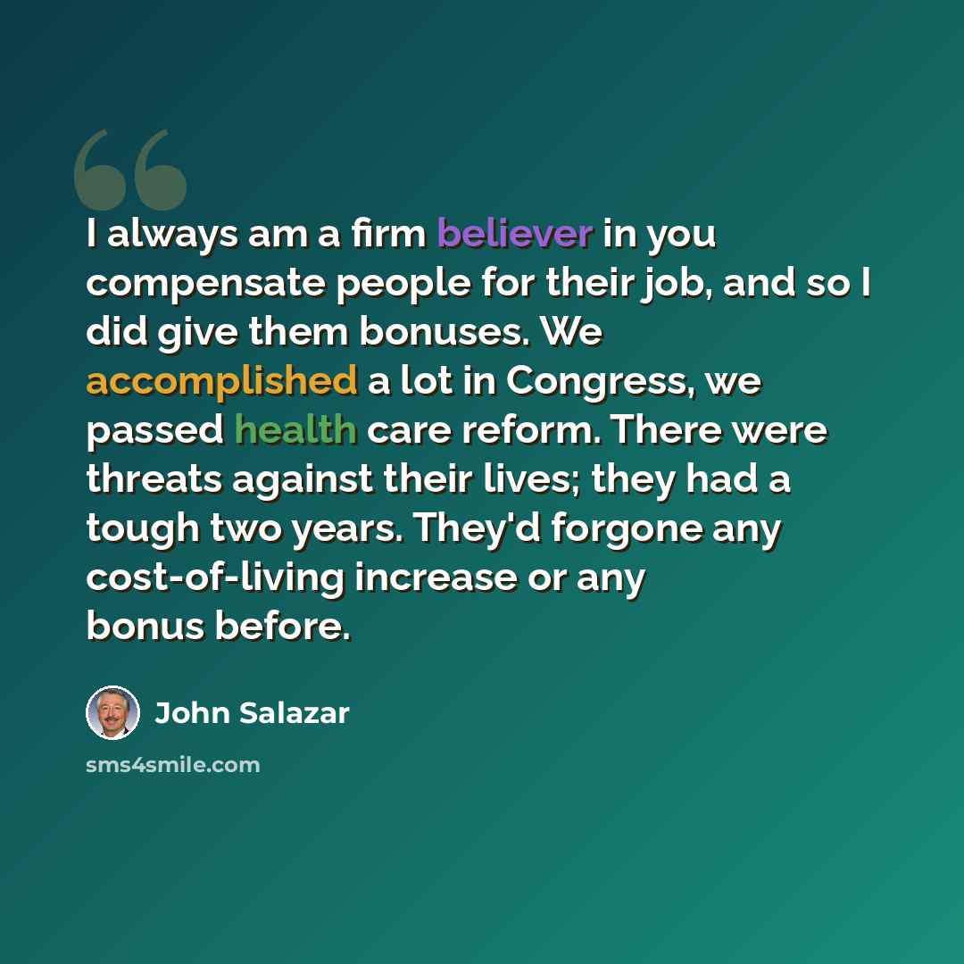 “I always am a firm believer in you compensate people for their job, and so I did give them bonuses. We accomplished a lot in Congress, we passed health care reform. There were threats against their lives; they had a tough two years. They'd forgone any cost-of-living increase or any bonus before.” quote by John Salazar