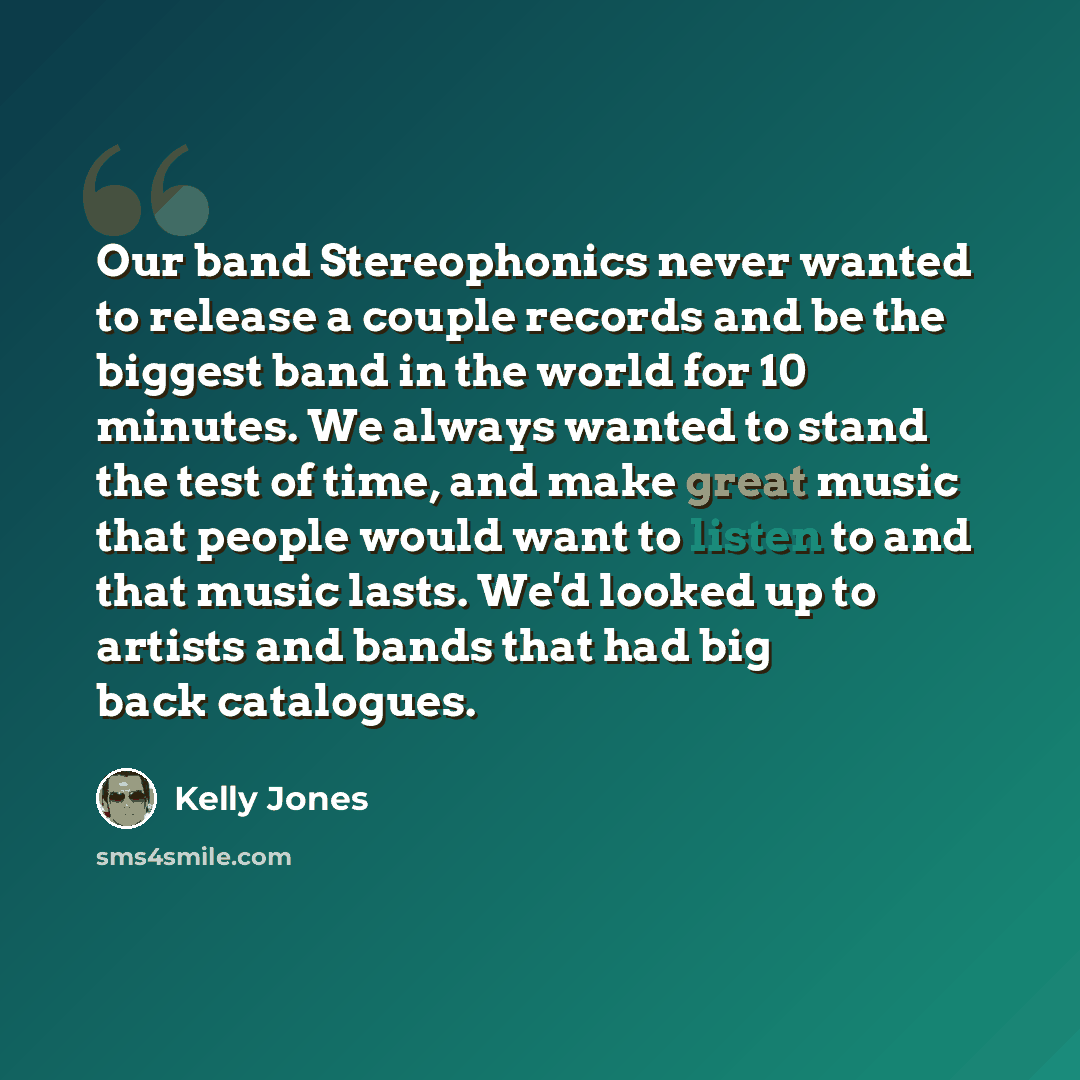 “Our band Stereophonics never wanted to release a couple records and be the biggest band in the world for 10 minutes. We always wanted to stand the test of time, and make great music that people would want to listen to and that music lasts. We'd looked up to artists and bands that had big back…” quote by Kelly Jones