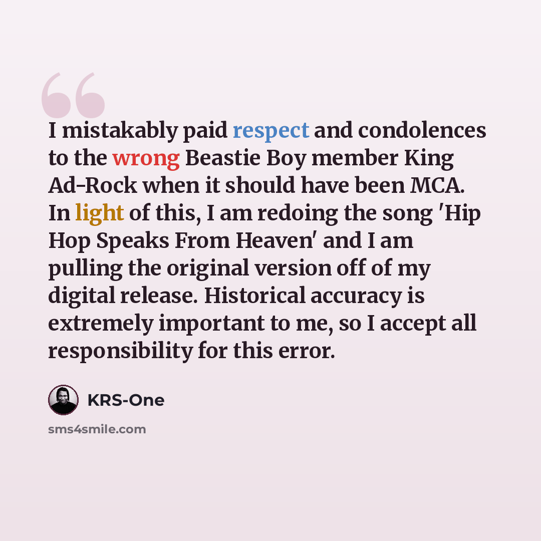 “I mistakably paid respect and condolences to the wrong Beastie Boy member King Ad-Rock when it should have been MCA. In light of this, I am redoing the song 'Hip Hop Speaks From Heaven' and I am pulling the original version off of my digital release. Historical accuracy is extremely important to…” quote by KRS-One