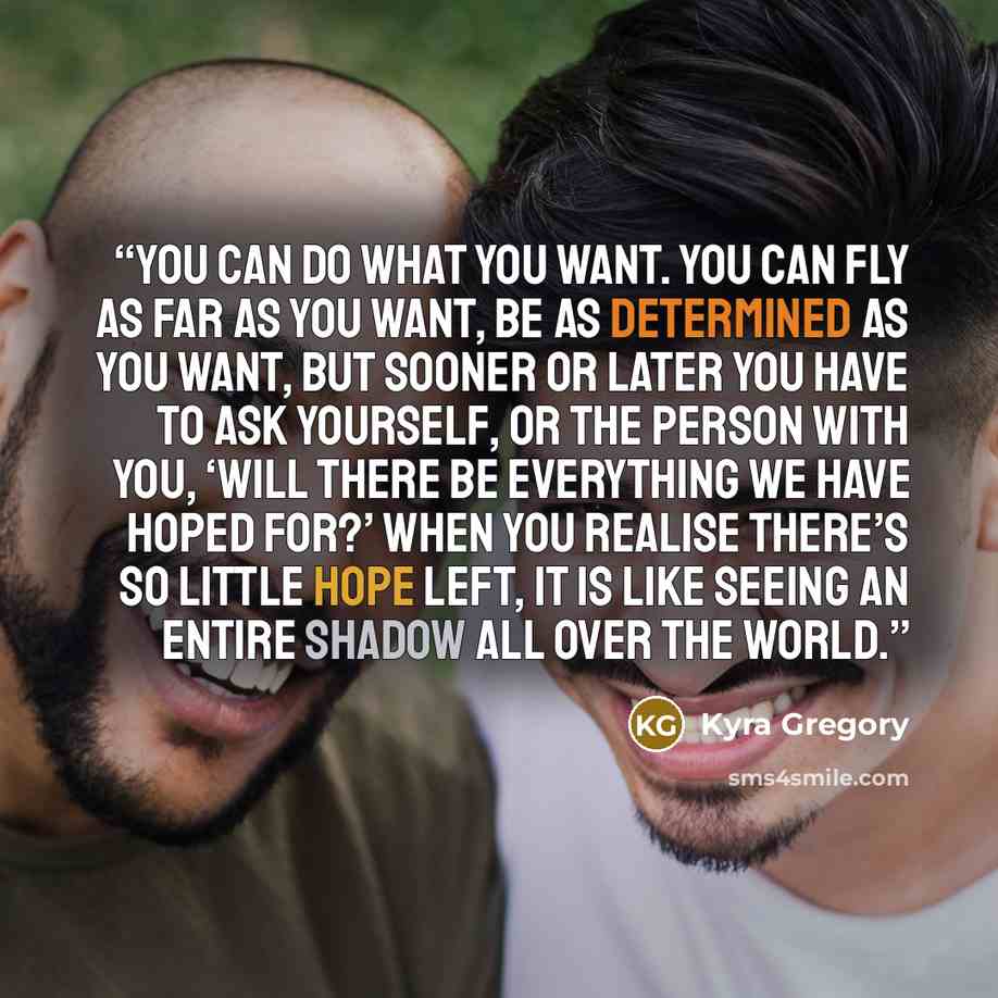 “You can do what you want. You can fly as far as you want, be as determined as you want, but sooner or later you have to ask yourself, or the person with you, ‘will there be everything we have hoped for?’ When you realise there’s so little hope left, it is like seeing an entire shadow all over the…” quote by Kyra Gregory