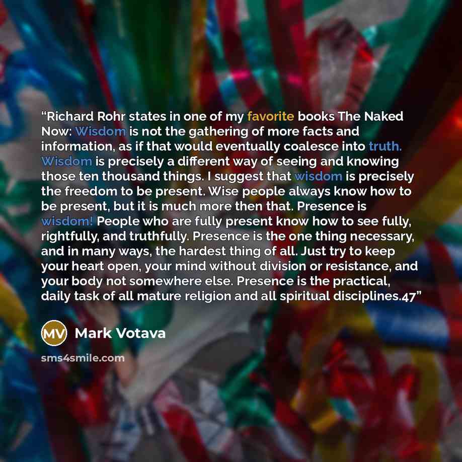 “Richard Rohr states in one of my favorite books The Naked Now: Wisdom is not the gathering of more facts and information, as if that would eventually coalesce into truth. Wisdom is precisely a different way of seeing and knowing those ten thousand things. I suggest that wisdom is precisely the…” quote by Mark Votava