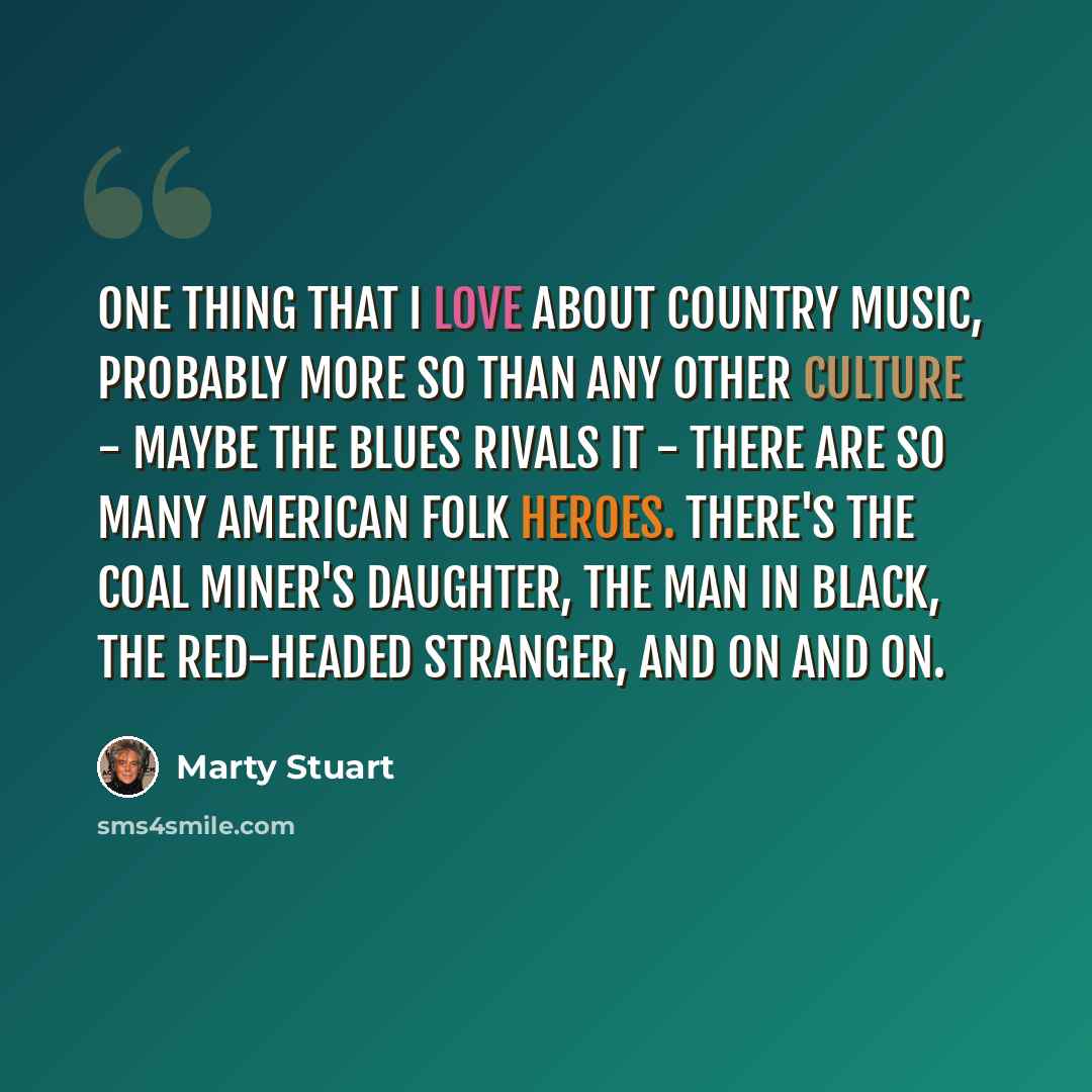 “One thing that I love about country music, probably more so than any other culture - maybe the blues rivals it - there are so many American folk heroes. There's the Coal Miner's Daughter, the Man in Black, the Red-Headed Stranger, and on and on.” quote by Marty Stuart