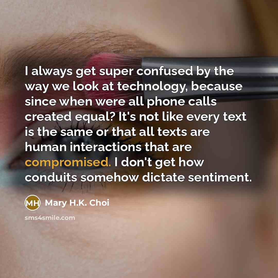 “I always get super confused by the way we look at technology, because since when were all phone calls created equal? It's not like every text is the same or that all texts are human interactions that are compromised. I don't get how conduits somehow dictate sentiment.” quote by Mary H.K. Choi