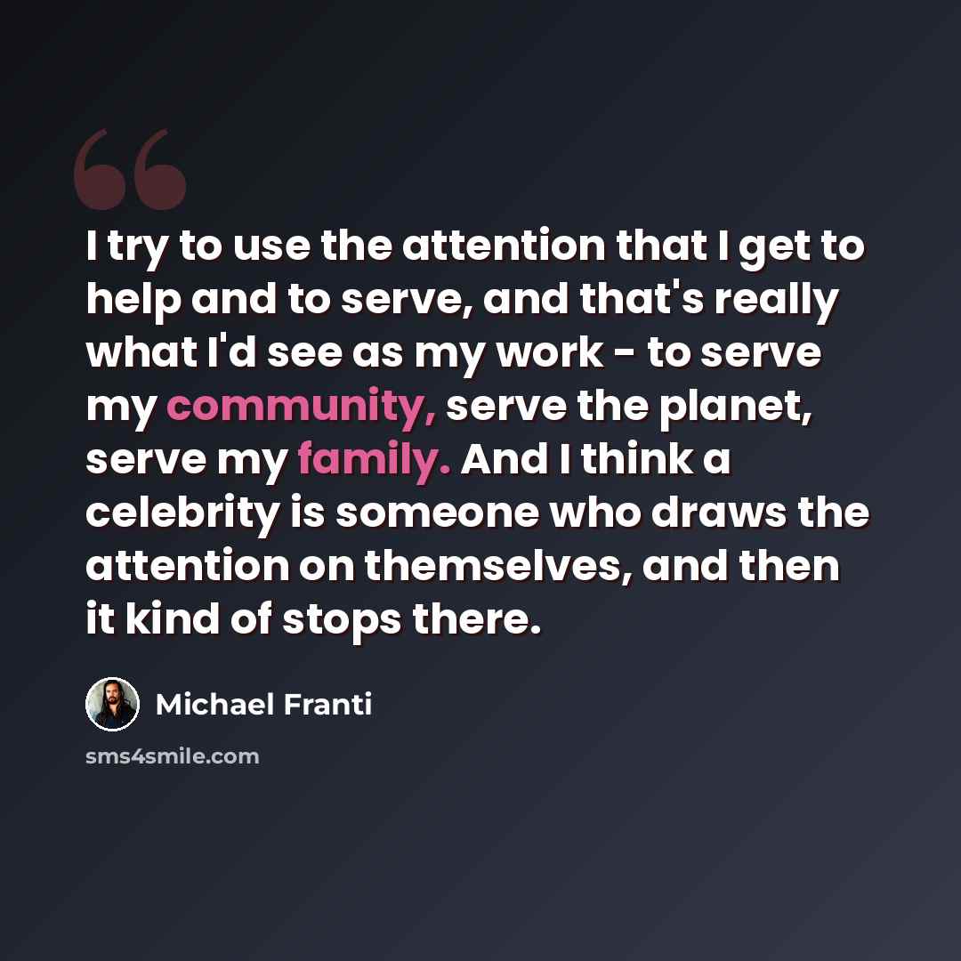 “I try to use the attention that I get to help and to serve, and that's really what I'd see as my work - to serve my community, serve the planet, serve my family. And I think a celebrity is someone who draws the attention on themselves, and then it kind of stops there.” quote by Michael Franti