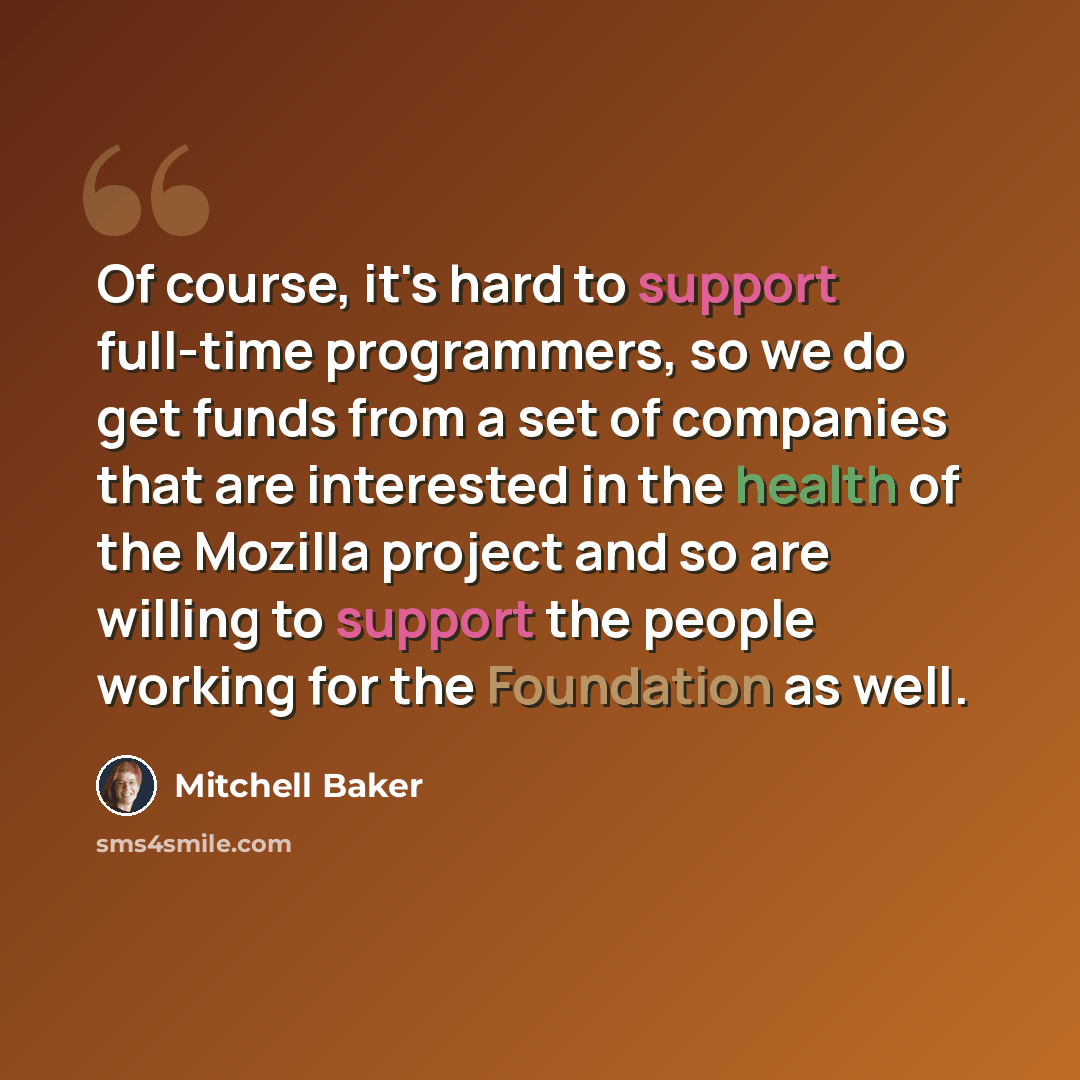 “Of course, it's hard to support full-time programmers, so we do get funds from a set of companies that are interested in the health of the Mozilla project and so are willing to support the people working for the Foundation as well.” quote by Mitchell Baker