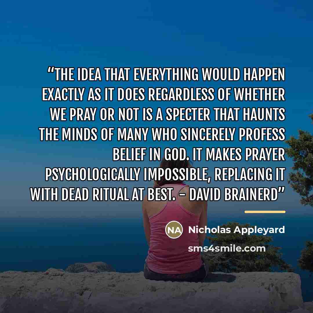 “The idea that everything would happen exactly as it does regardless of whether we pray or not is a specter that haunts the minds of many who sincerely profess belief in God. It makes prayer psychologically impossible, replacing it with dead ritual at best. - David Brainerd” quote by Nicholas Appleyard