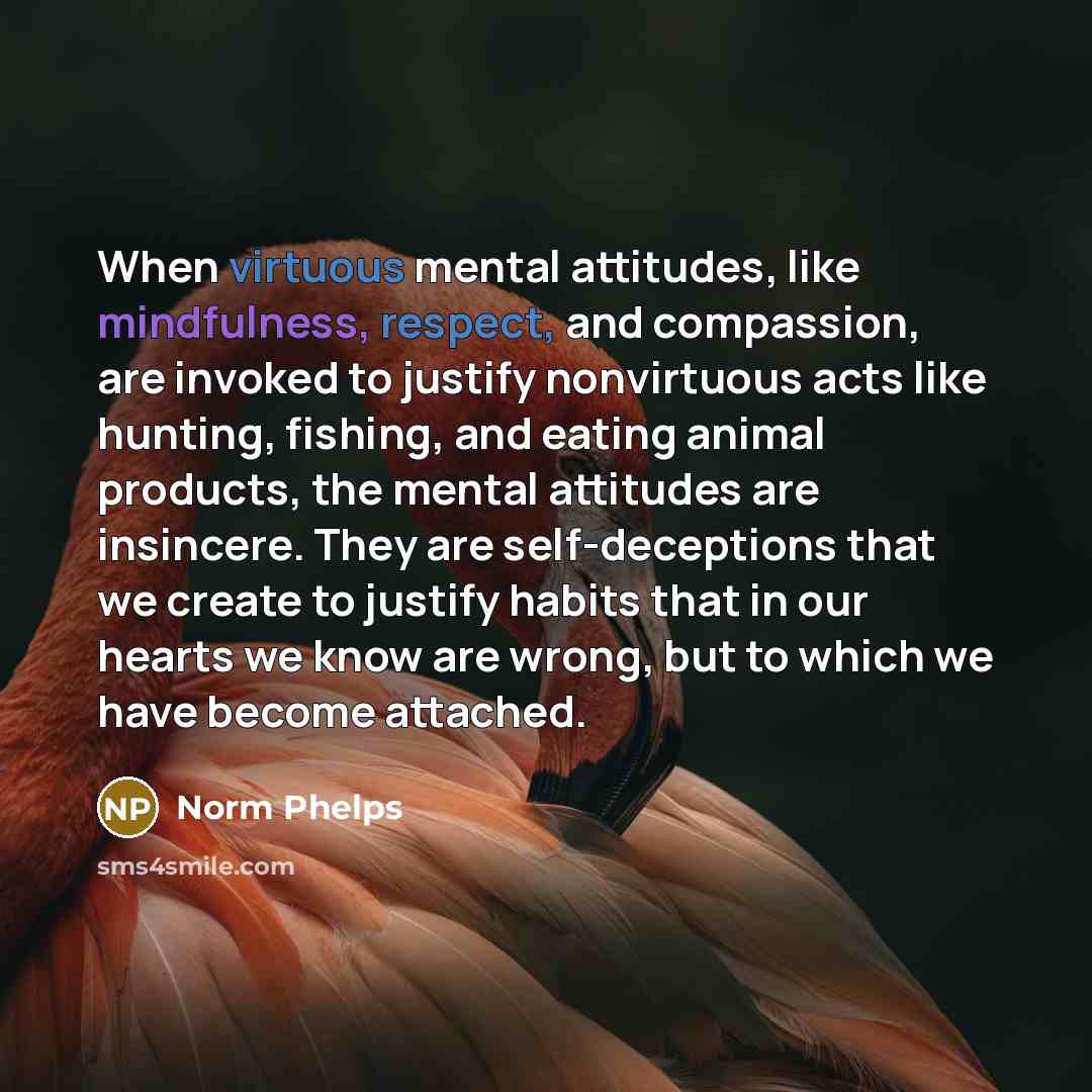 “When virtuous mental attitudes, like mindfulness, respect, and compassion, are invoked to justify nonvirtuous acts like hunting, fishing, and eating animal products, the mental attitudes are insincere. They are self-deceptions that we create to justify habits that in our hearts we know are wrong…” quote by Norm Phelps