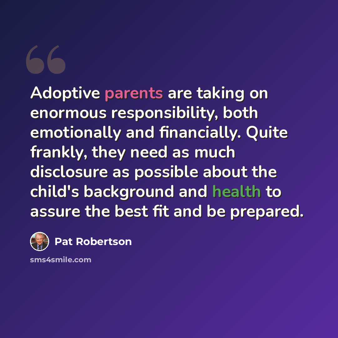“Adoptive parents are taking on enormous responsibility, both emotionally and financially. Quite frankly, they need as much disclosure as possible about the child's background and health to assure the best fit and be prepared.” quote by Pat Robertson