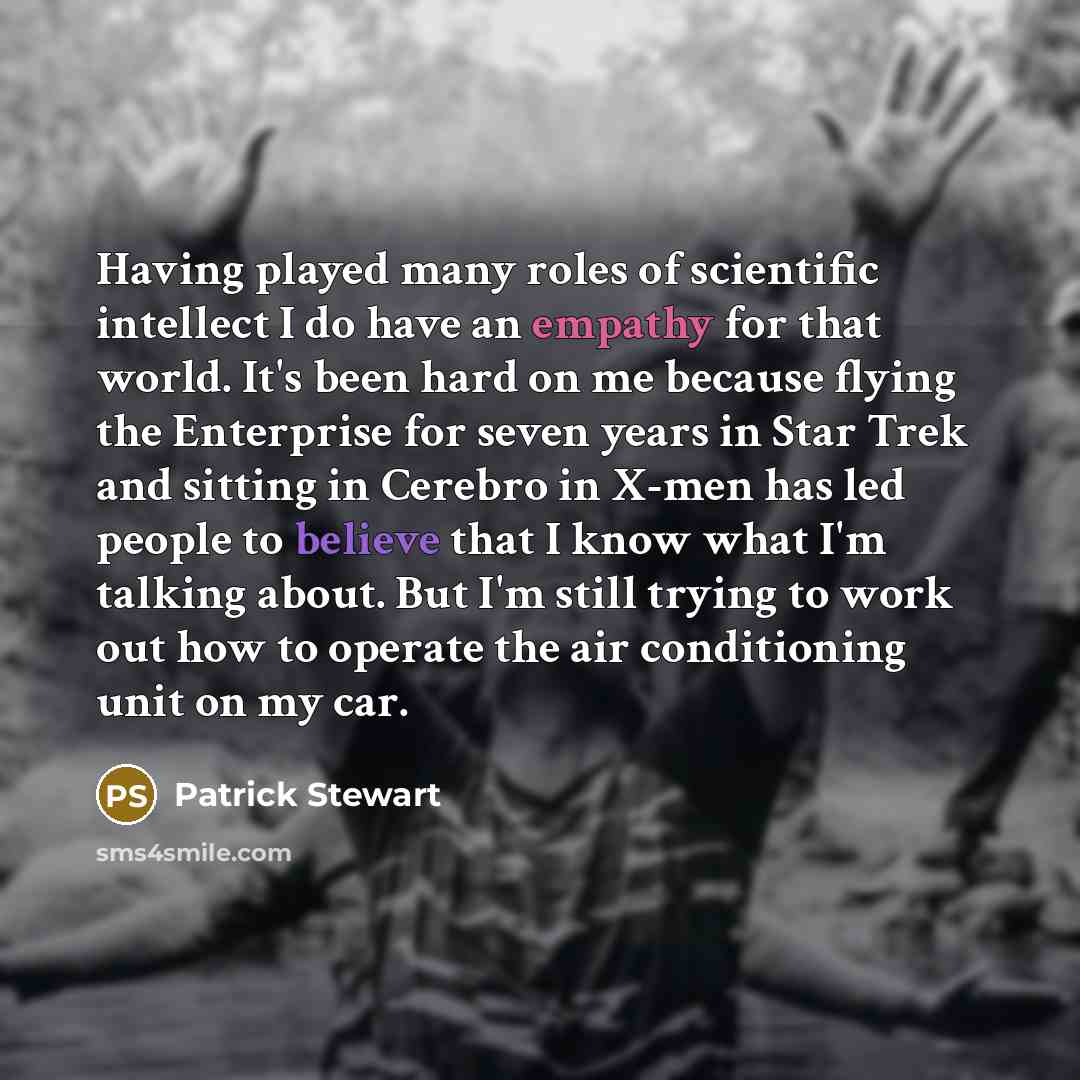 “Having played many roles of scientific intellect I do have an empathy for that world. It's been hard on me because flying the Enterprise for seven years in Star Trek and sitting in Cerebro in X-men has led people to believe that I know what I'm talking about. But I'm still trying to work out how…” quote by Patrick Stewart