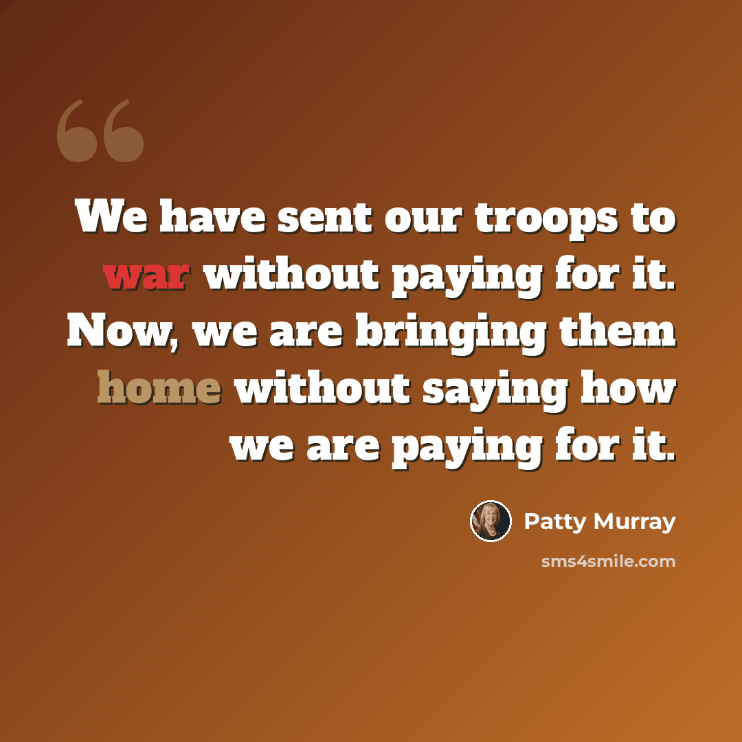 “We have sent our troops to war without paying for it. Now, we are bringing them home without saying how we are paying for it.” quote by Patty Murray