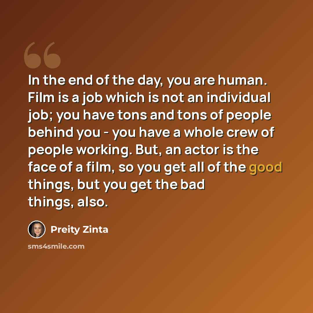 “In the end of the day, you are human. Film is a job which is not an individual job; you have tons and tons of people behind you - you have a whole crew of people working. But, an actor is the face of a film, so you get all of the good things, but you get the bad things, also.” quote by Preity Zinta