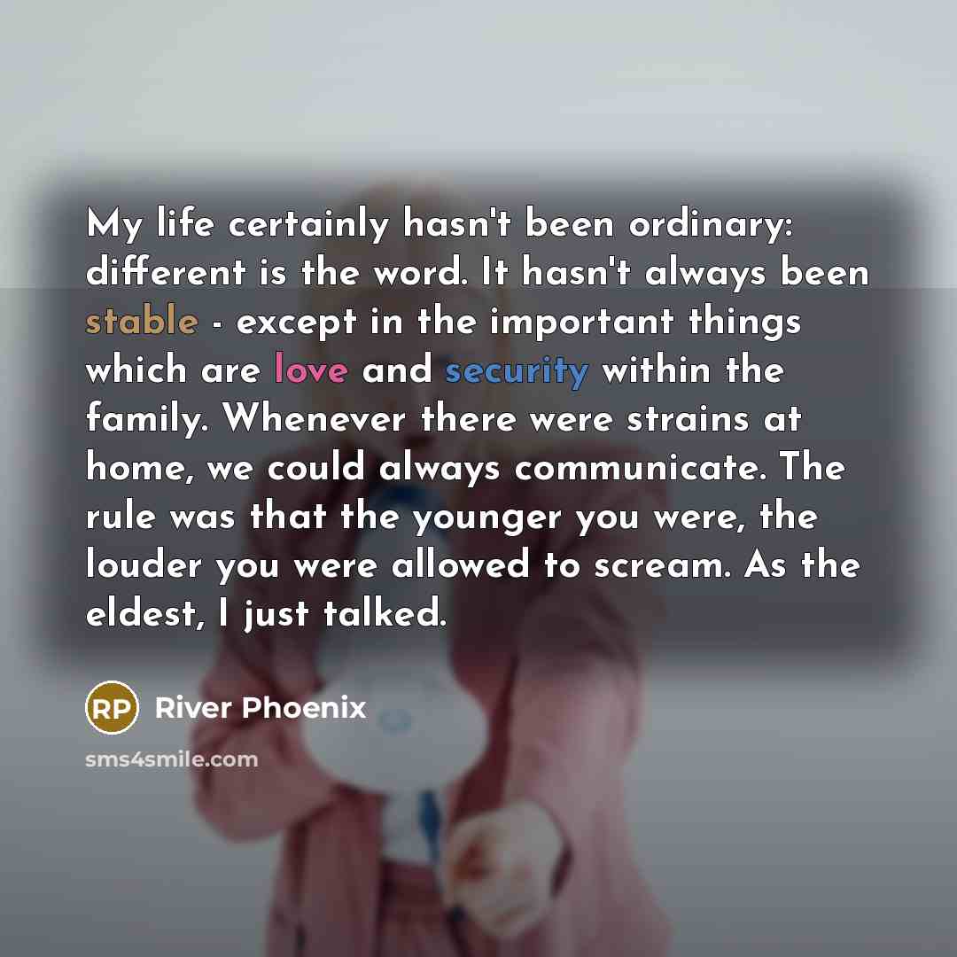 “My life certainly hasn't been ordinary: different is the word. It hasn't always been stable - except in the important things which are love and security within the family. Whenever there were strains at home, we could always communicate. The rule was that the younger you were, the louder you were…” quote by River Phoenix
